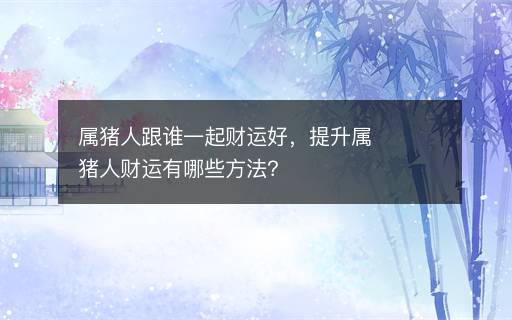 屬豬人跟誰一起財運好，提升屬豬人財運有哪些方法？