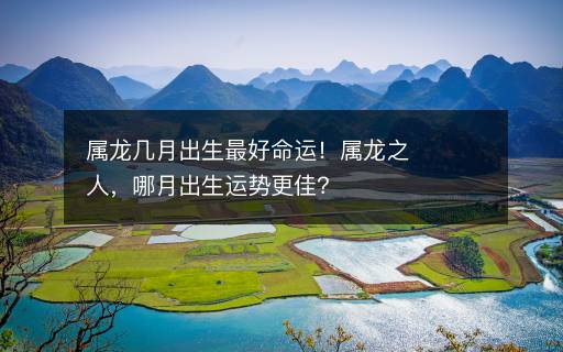 屬龍幾月出生最好命運！屬龍之人，哪月出生運勢更佳？