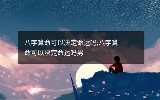 八字算命可以決定命運嗎;八字算命可以決定命運嗎男